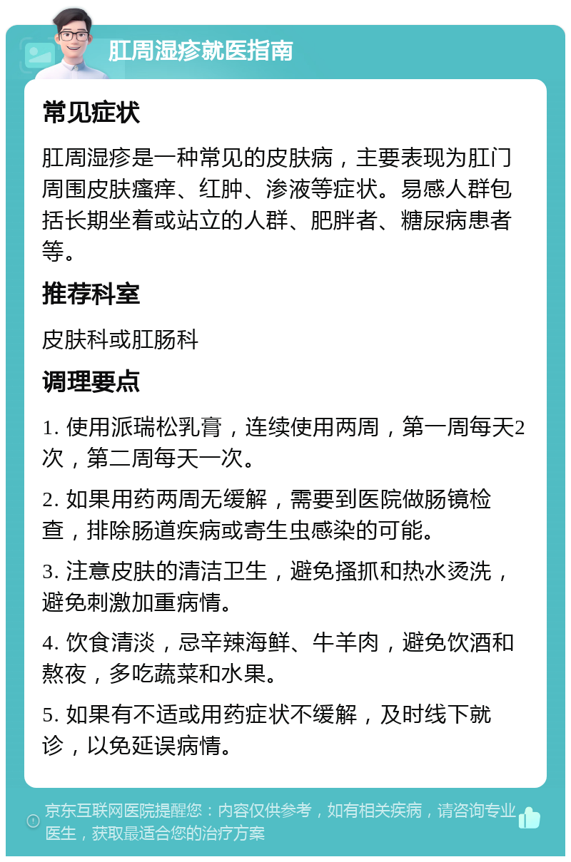 肛周湿疹就医指南 常见症状 肛周湿疹是一种常见的皮肤病，主要表现为肛门周围皮肤瘙痒、红肿、渗液等症状。易感人群包括长期坐着或站立的人群、肥胖者、糖尿病患者等。 推荐科室 皮肤科或肛肠科 调理要点 1. 使用派瑞松乳膏，连续使用两周，第一周每天2次，第二周每天一次。 2. 如果用药两周无缓解，需要到医院做肠镜检查，排除肠道疾病或寄生虫感染的可能。 3. 注意皮肤的清洁卫生，避免搔抓和热水烫洗，避免刺激加重病情。 4. 饮食清淡，忌辛辣海鲜、牛羊肉，避免饮酒和熬夜，多吃蔬菜和水果。 5. 如果有不适或用药症状不缓解，及时线下就诊，以免延误病情。