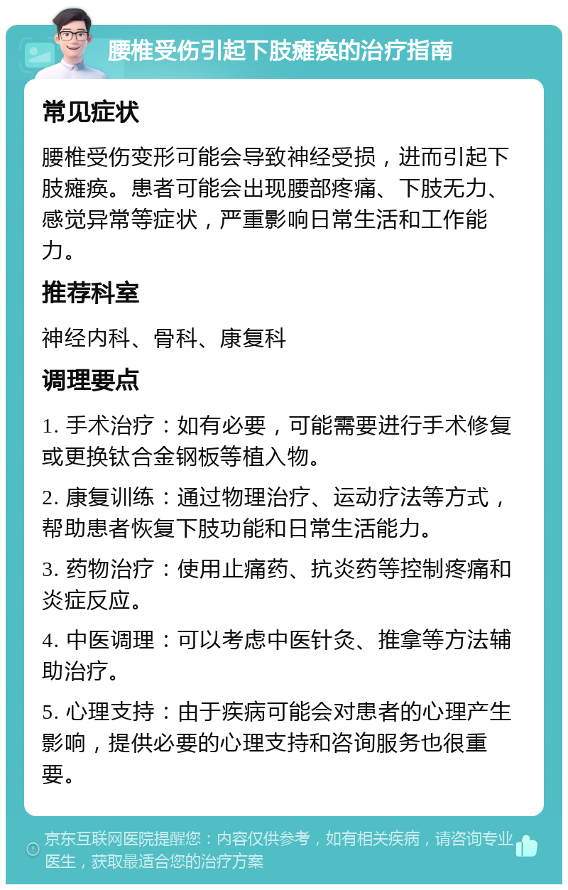 腰椎受伤引起下肢瘫痪的治疗指南 常见症状 腰椎受伤变形可能会导致神经受损，进而引起下肢瘫痪。患者可能会出现腰部疼痛、下肢无力、感觉异常等症状，严重影响日常生活和工作能力。 推荐科室 神经内科、骨科、康复科 调理要点 1. 手术治疗：如有必要，可能需要进行手术修复或更换钛合金钢板等植入物。 2. 康复训练：通过物理治疗、运动疗法等方式，帮助患者恢复下肢功能和日常生活能力。 3. 药物治疗：使用止痛药、抗炎药等控制疼痛和炎症反应。 4. 中医调理：可以考虑中医针灸、推拿等方法辅助治疗。 5. 心理支持：由于疾病可能会对患者的心理产生影响，提供必要的心理支持和咨询服务也很重要。