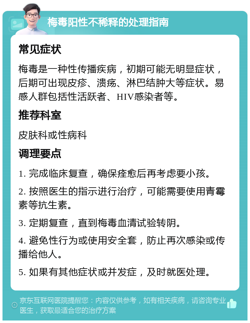 梅毒阳性不稀释的处理指南 常见症状 梅毒是一种性传播疾病，初期可能无明显症状，后期可出现皮疹、溃疡、淋巴结肿大等症状。易感人群包括性活跃者、HIV感染者等。 推荐科室 皮肤科或性病科 调理要点 1. 完成临床复查，确保痊愈后再考虑要小孩。 2. 按照医生的指示进行治疗，可能需要使用青霉素等抗生素。 3. 定期复查，直到梅毒血清试验转阴。 4. 避免性行为或使用安全套，防止再次感染或传播给他人。 5. 如果有其他症状或并发症，及时就医处理。