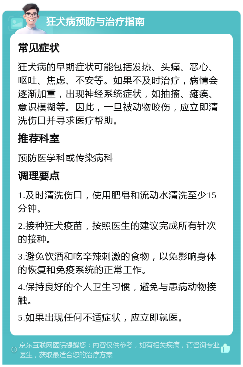 狂犬病预防与治疗指南 常见症状 狂犬病的早期症状可能包括发热、头痛、恶心、呕吐、焦虑、不安等。如果不及时治疗，病情会逐渐加重，出现神经系统症状，如抽搐、瘫痪、意识模糊等。因此，一旦被动物咬伤，应立即清洗伤口并寻求医疗帮助。 推荐科室 预防医学科或传染病科 调理要点 1.及时清洗伤口，使用肥皂和流动水清洗至少15分钟。 2.接种狂犬疫苗，按照医生的建议完成所有针次的接种。 3.避免饮酒和吃辛辣刺激的食物，以免影响身体的恢复和免疫系统的正常工作。 4.保持良好的个人卫生习惯，避免与患病动物接触。 5.如果出现任何不适症状，应立即就医。