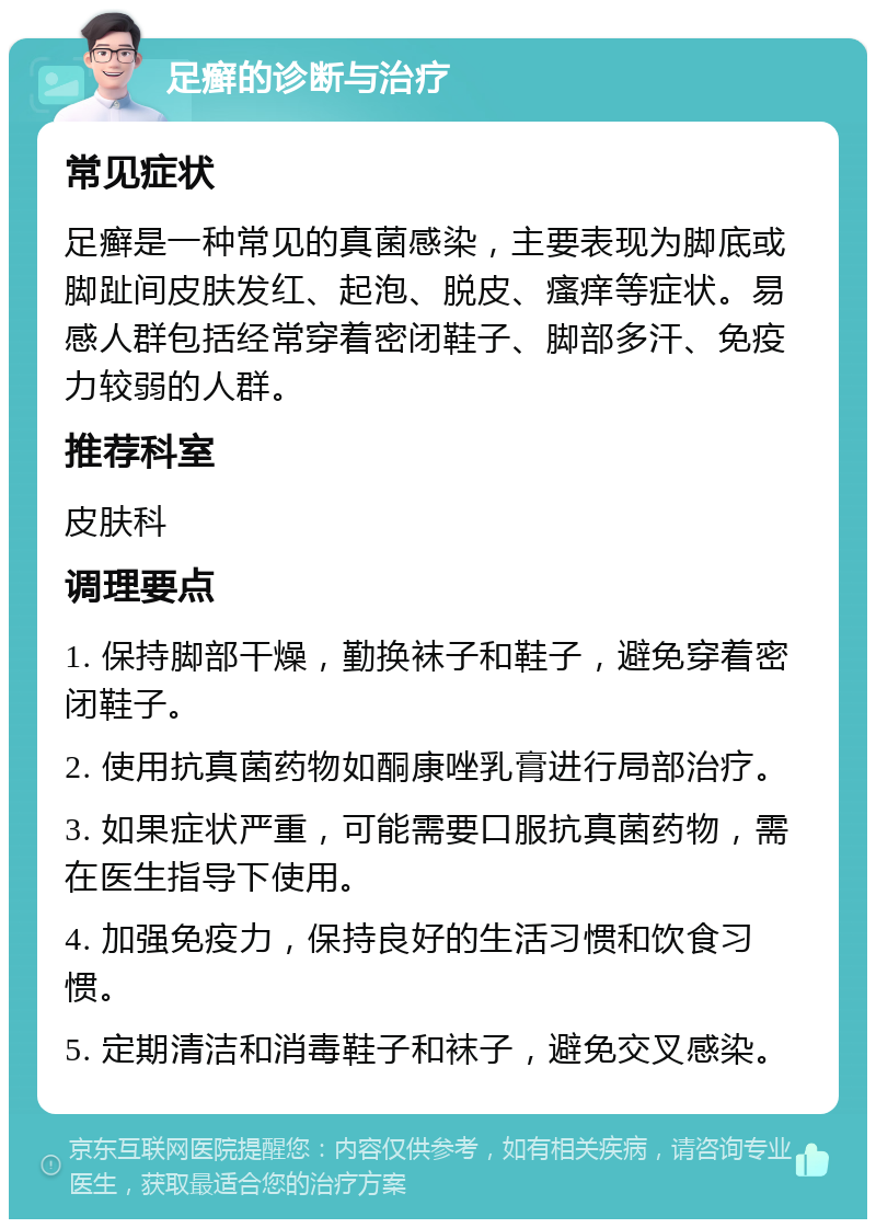 足癣的诊断与治疗 常见症状 足癣是一种常见的真菌感染，主要表现为脚底或脚趾间皮肤发红、起泡、脱皮、瘙痒等症状。易感人群包括经常穿着密闭鞋子、脚部多汗、免疫力较弱的人群。 推荐科室 皮肤科 调理要点 1. 保持脚部干燥，勤换袜子和鞋子，避免穿着密闭鞋子。 2. 使用抗真菌药物如酮康唑乳膏进行局部治疗。 3. 如果症状严重，可能需要口服抗真菌药物，需在医生指导下使用。 4. 加强免疫力，保持良好的生活习惯和饮食习惯。 5. 定期清洁和消毒鞋子和袜子，避免交叉感染。