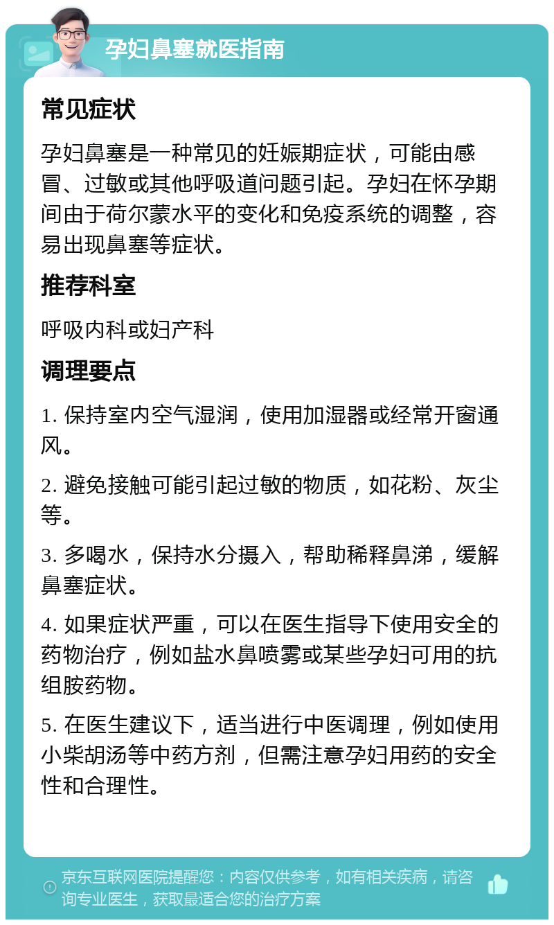 孕妇鼻塞就医指南 常见症状 孕妇鼻塞是一种常见的妊娠期症状，可能由感冒、过敏或其他呼吸道问题引起。孕妇在怀孕期间由于荷尔蒙水平的变化和免疫系统的调整，容易出现鼻塞等症状。 推荐科室 呼吸内科或妇产科 调理要点 1. 保持室内空气湿润，使用加湿器或经常开窗通风。 2. 避免接触可能引起过敏的物质，如花粉、灰尘等。 3. 多喝水，保持水分摄入，帮助稀释鼻涕，缓解鼻塞症状。 4. 如果症状严重，可以在医生指导下使用安全的药物治疗，例如盐水鼻喷雾或某些孕妇可用的抗组胺药物。 5. 在医生建议下，适当进行中医调理，例如使用小柴胡汤等中药方剂，但需注意孕妇用药的安全性和合理性。