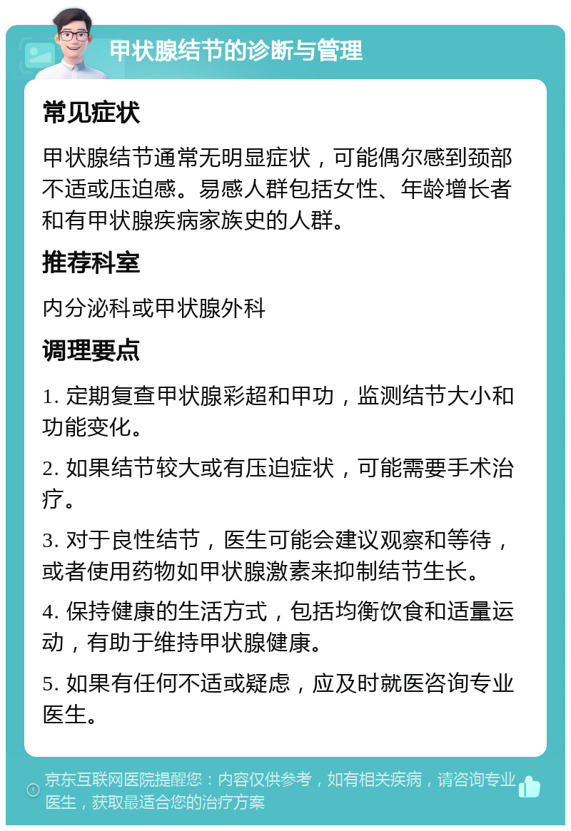 甲状腺结节的诊断与管理 常见症状 甲状腺结节通常无明显症状，可能偶尔感到颈部不适或压迫感。易感人群包括女性、年龄增长者和有甲状腺疾病家族史的人群。 推荐科室 内分泌科或甲状腺外科 调理要点 1. 定期复查甲状腺彩超和甲功，监测结节大小和功能变化。 2. 如果结节较大或有压迫症状，可能需要手术治疗。 3. 对于良性结节，医生可能会建议观察和等待，或者使用药物如甲状腺激素来抑制结节生长。 4. 保持健康的生活方式，包括均衡饮食和适量运动，有助于维持甲状腺健康。 5. 如果有任何不适或疑虑，应及时就医咨询专业医生。