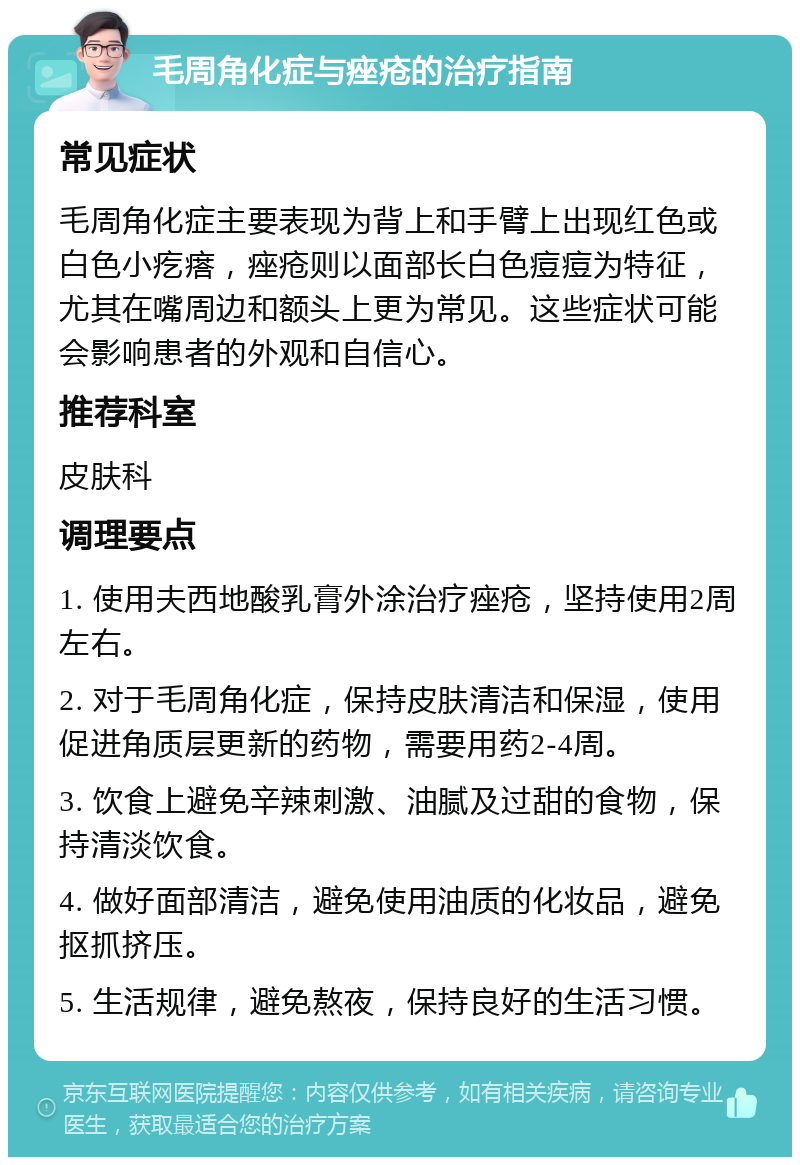 毛周角化症与痤疮的治疗指南 常见症状 毛周角化症主要表现为背上和手臂上出现红色或白色小疙瘩，痤疮则以面部长白色痘痘为特征，尤其在嘴周边和额头上更为常见。这些症状可能会影响患者的外观和自信心。 推荐科室 皮肤科 调理要点 1. 使用夫西地酸乳膏外涂治疗痤疮，坚持使用2周左右。 2. 对于毛周角化症，保持皮肤清洁和保湿，使用促进角质层更新的药物，需要用药2-4周。 3. 饮食上避免辛辣刺激、油腻及过甜的食物，保持清淡饮食。 4. 做好面部清洁，避免使用油质的化妆品，避免抠抓挤压。 5. 生活规律，避免熬夜，保持良好的生活习惯。