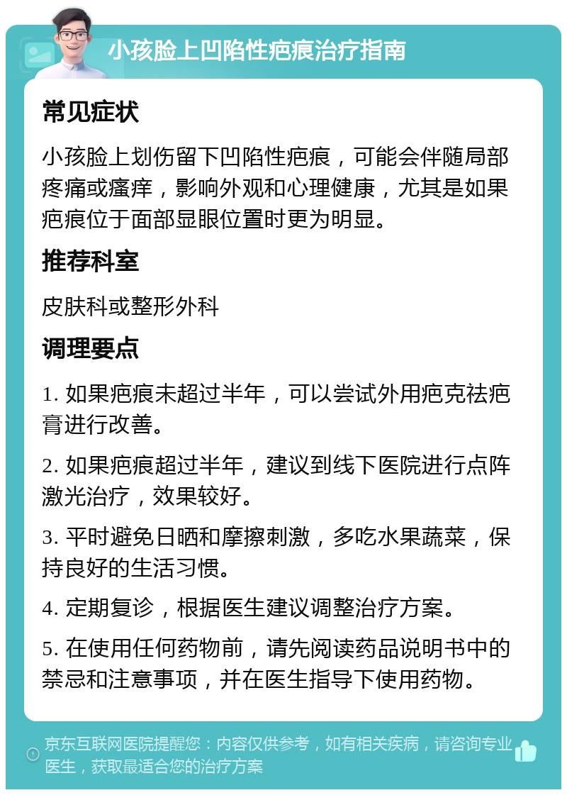 小孩脸上凹陷性疤痕治疗指南 常见症状 小孩脸上划伤留下凹陷性疤痕，可能会伴随局部疼痛或瘙痒，影响外观和心理健康，尤其是如果疤痕位于面部显眼位置时更为明显。 推荐科室 皮肤科或整形外科 调理要点 1. 如果疤痕未超过半年，可以尝试外用疤克祛疤膏进行改善。 2. 如果疤痕超过半年，建议到线下医院进行点阵激光治疗，效果较好。 3. 平时避免日晒和摩擦刺激，多吃水果蔬菜，保持良好的生活习惯。 4. 定期复诊，根据医生建议调整治疗方案。 5. 在使用任何药物前，请先阅读药品说明书中的禁忌和注意事项，并在医生指导下使用药物。