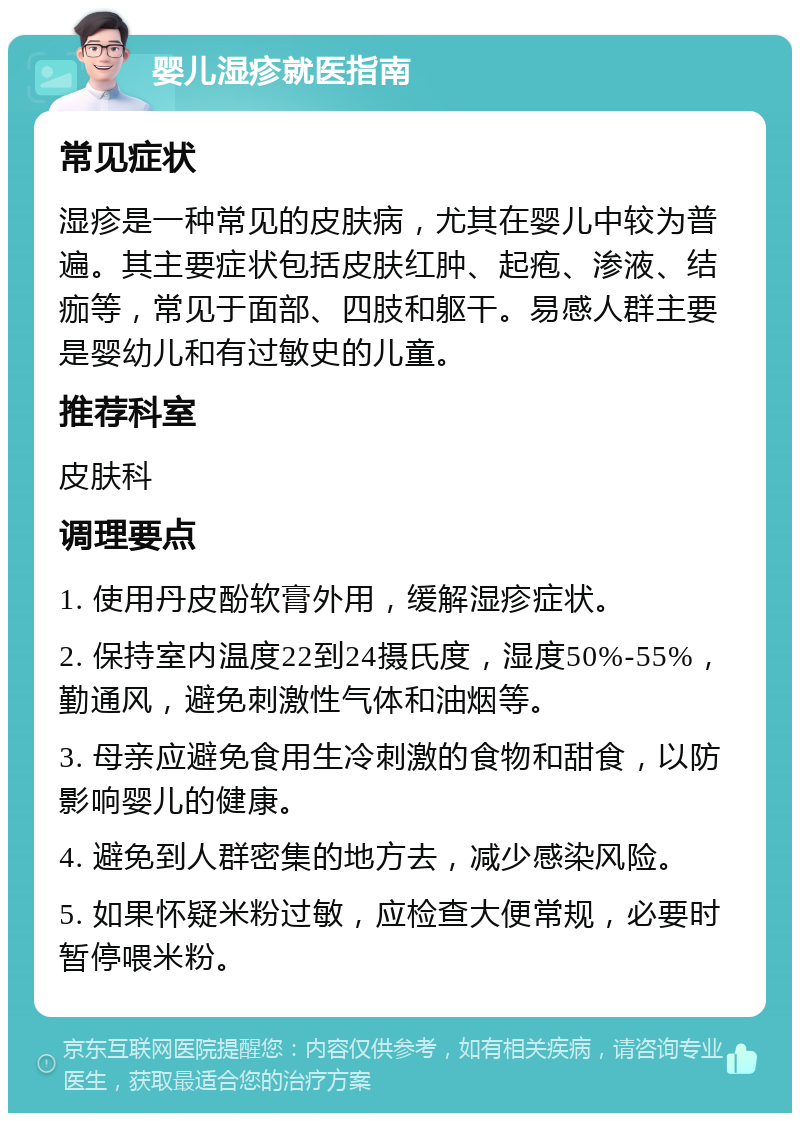 婴儿湿疹就医指南 常见症状 湿疹是一种常见的皮肤病，尤其在婴儿中较为普遍。其主要症状包括皮肤红肿、起疱、渗液、结痂等，常见于面部、四肢和躯干。易感人群主要是婴幼儿和有过敏史的儿童。 推荐科室 皮肤科 调理要点 1. 使用丹皮酚软膏外用，缓解湿疹症状。 2. 保持室内温度22到24摄氏度，湿度50%-55%，勤通风，避免刺激性气体和油烟等。 3. 母亲应避免食用生冷刺激的食物和甜食，以防影响婴儿的健康。 4. 避免到人群密集的地方去，减少感染风险。 5. 如果怀疑米粉过敏，应检查大便常规，必要时暂停喂米粉。