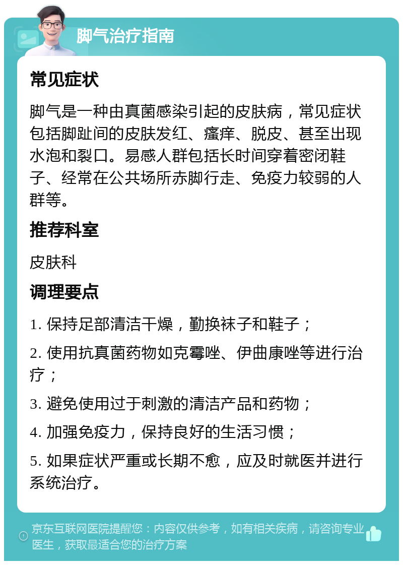 脚气治疗指南 常见症状 脚气是一种由真菌感染引起的皮肤病，常见症状包括脚趾间的皮肤发红、瘙痒、脱皮、甚至出现水泡和裂口。易感人群包括长时间穿着密闭鞋子、经常在公共场所赤脚行走、免疫力较弱的人群等。 推荐科室 皮肤科 调理要点 1. 保持足部清洁干燥，勤换袜子和鞋子； 2. 使用抗真菌药物如克霉唑、伊曲康唑等进行治疗； 3. 避免使用过于刺激的清洁产品和药物； 4. 加强免疫力，保持良好的生活习惯； 5. 如果症状严重或长期不愈，应及时就医并进行系统治疗。