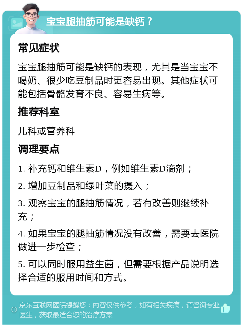 宝宝腿抽筋可能是缺钙？ 常见症状 宝宝腿抽筋可能是缺钙的表现，尤其是当宝宝不喝奶、很少吃豆制品时更容易出现。其他症状可能包括骨骼发育不良、容易生病等。 推荐科室 儿科或营养科 调理要点 1. 补充钙和维生素D，例如维生素D滴剂； 2. 增加豆制品和绿叶菜的摄入； 3. 观察宝宝的腿抽筋情况，若有改善则继续补充； 4. 如果宝宝的腿抽筋情况没有改善，需要去医院做进一步检查； 5. 可以同时服用益生菌，但需要根据产品说明选择合适的服用时间和方式。