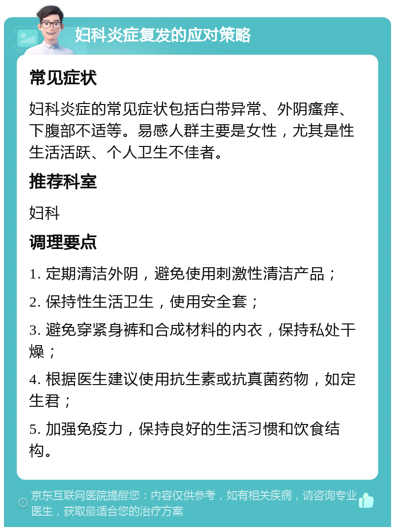 妇科炎症复发的应对策略 常见症状 妇科炎症的常见症状包括白带异常、外阴瘙痒、下腹部不适等。易感人群主要是女性，尤其是性生活活跃、个人卫生不佳者。 推荐科室 妇科 调理要点 1. 定期清洁外阴，避免使用刺激性清洁产品； 2. 保持性生活卫生，使用安全套； 3. 避免穿紧身裤和合成材料的内衣，保持私处干燥； 4. 根据医生建议使用抗生素或抗真菌药物，如定生君； 5. 加强免疫力，保持良好的生活习惯和饮食结构。