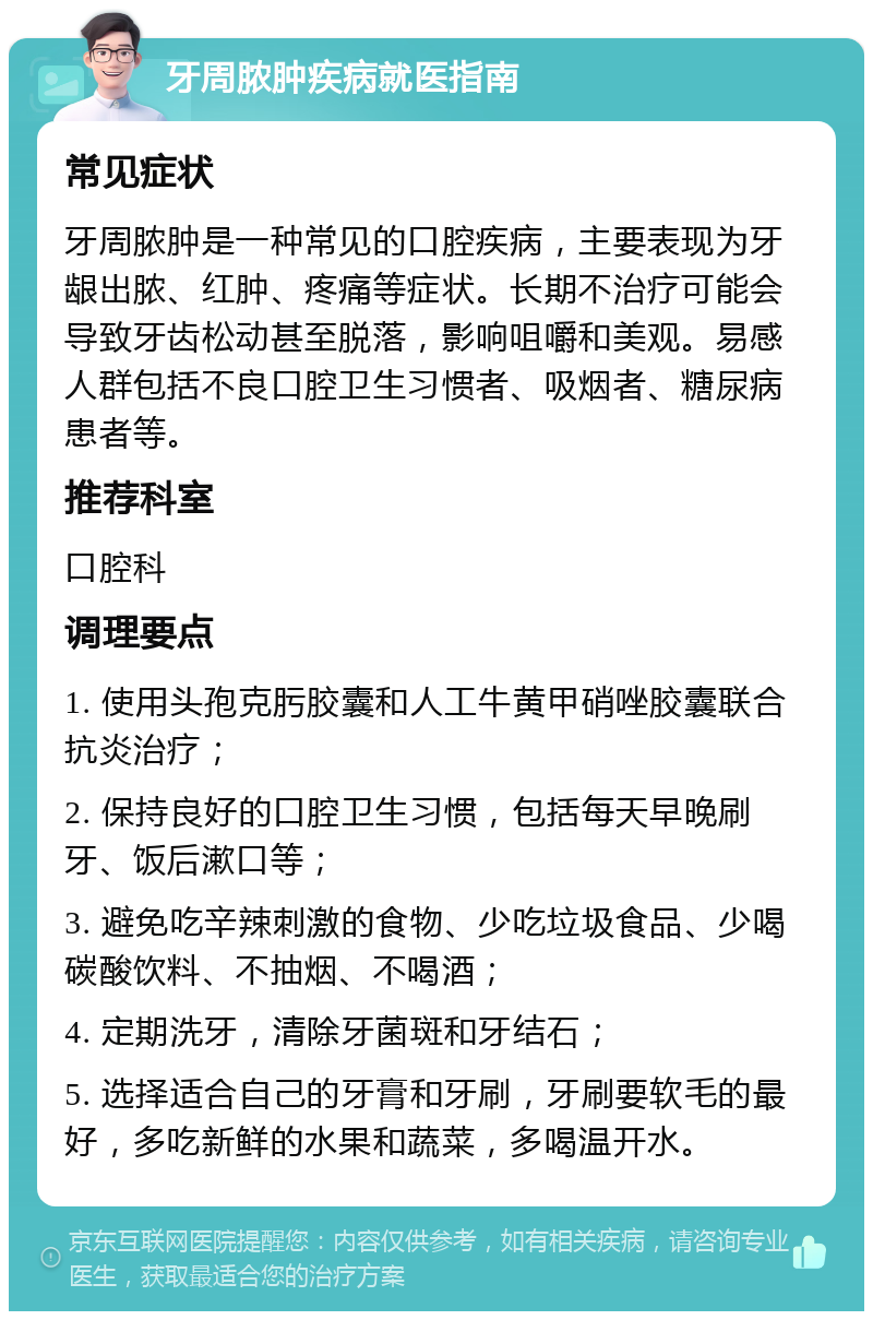 牙周脓肿疾病就医指南 常见症状 牙周脓肿是一种常见的口腔疾病，主要表现为牙龈出脓、红肿、疼痛等症状。长期不治疗可能会导致牙齿松动甚至脱落，影响咀嚼和美观。易感人群包括不良口腔卫生习惯者、吸烟者、糖尿病患者等。 推荐科室 口腔科 调理要点 1. 使用头孢克肟胶囊和人工牛黄甲硝唑胶囊联合抗炎治疗； 2. 保持良好的口腔卫生习惯，包括每天早晚刷牙、饭后漱口等； 3. 避免吃辛辣刺激的食物、少吃垃圾食品、少喝碳酸饮料、不抽烟、不喝酒； 4. 定期洗牙，清除牙菌斑和牙结石； 5. 选择适合自己的牙膏和牙刷，牙刷要软毛的最好，多吃新鲜的水果和蔬菜，多喝温开水。