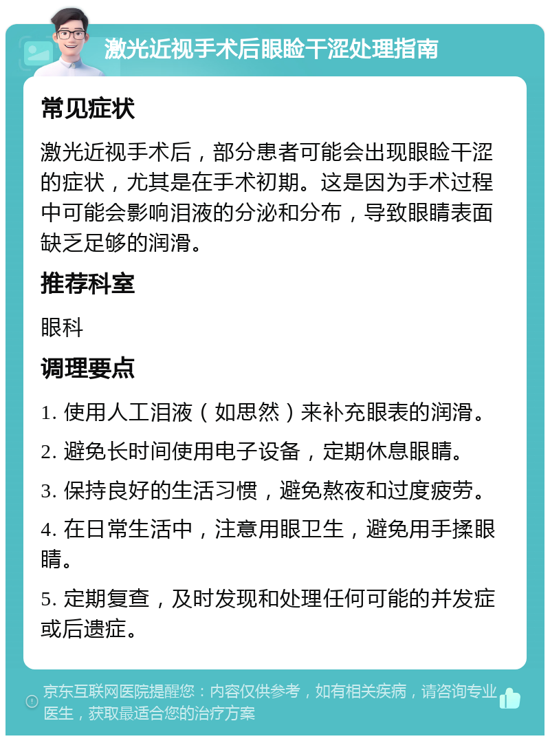 激光近视手术后眼睑干涩处理指南 常见症状 激光近视手术后，部分患者可能会出现眼睑干涩的症状，尤其是在手术初期。这是因为手术过程中可能会影响泪液的分泌和分布，导致眼睛表面缺乏足够的润滑。 推荐科室 眼科 调理要点 1. 使用人工泪液（如思然）来补充眼表的润滑。 2. 避免长时间使用电子设备，定期休息眼睛。 3. 保持良好的生活习惯，避免熬夜和过度疲劳。 4. 在日常生活中，注意用眼卫生，避免用手揉眼睛。 5. 定期复查，及时发现和处理任何可能的并发症或后遗症。