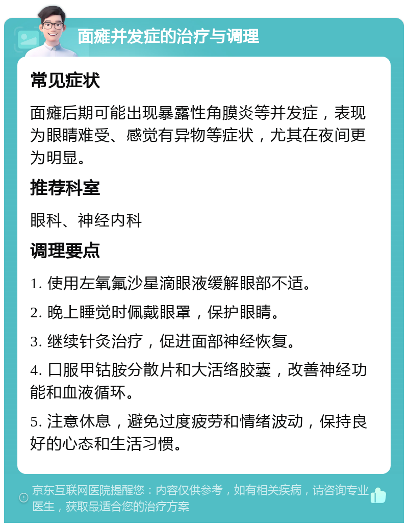 面瘫并发症的治疗与调理 常见症状 面瘫后期可能出现暴露性角膜炎等并发症，表现为眼睛难受、感觉有异物等症状，尤其在夜间更为明显。 推荐科室 眼科、神经内科 调理要点 1. 使用左氧氟沙星滴眼液缓解眼部不适。 2. 晚上睡觉时佩戴眼罩，保护眼睛。 3. 继续针灸治疗，促进面部神经恢复。 4. 口服甲钴胺分散片和大活络胶囊，改善神经功能和血液循环。 5. 注意休息，避免过度疲劳和情绪波动，保持良好的心态和生活习惯。