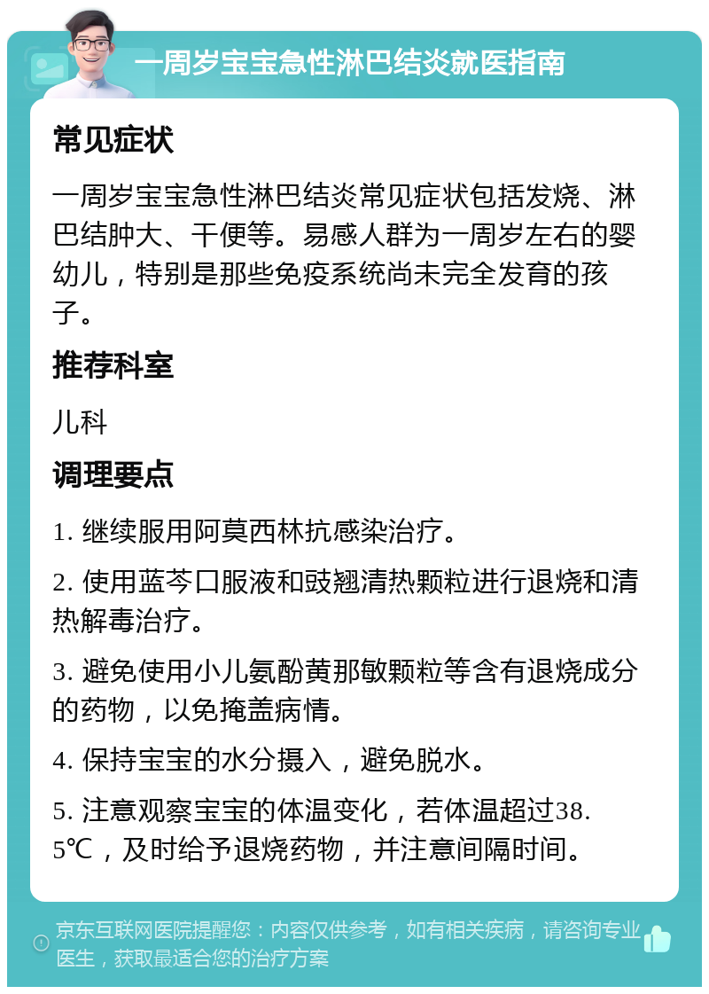 一周岁宝宝急性淋巴结炎就医指南 常见症状 一周岁宝宝急性淋巴结炎常见症状包括发烧、淋巴结肿大、干便等。易感人群为一周岁左右的婴幼儿，特别是那些免疫系统尚未完全发育的孩子。 推荐科室 儿科 调理要点 1. 继续服用阿莫西林抗感染治疗。 2. 使用蓝芩口服液和豉翘清热颗粒进行退烧和清热解毒治疗。 3. 避免使用小儿氨酚黄那敏颗粒等含有退烧成分的药物，以免掩盖病情。 4. 保持宝宝的水分摄入，避免脱水。 5. 注意观察宝宝的体温变化，若体温超过38.5℃，及时给予退烧药物，并注意间隔时间。