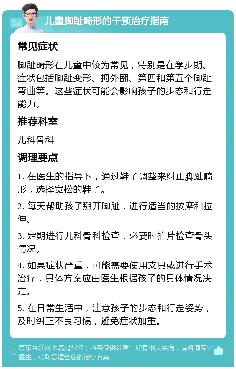 儿童脚趾畸形的干预治疗指南 常见症状 脚趾畸形在儿童中较为常见，特别是在学步期。症状包括脚趾变形、拇外翻、第四和第五个脚趾弯曲等。这些症状可能会影响孩子的步态和行走能力。 推荐科室 儿科骨科 调理要点 1. 在医生的指导下，通过鞋子调整来纠正脚趾畸形，选择宽松的鞋子。 2. 每天帮助孩子掰开脚趾，进行适当的按摩和拉伸。 3. 定期进行儿科骨科检查，必要时拍片检查骨头情况。 4. 如果症状严重，可能需要使用支具或进行手术治疗，具体方案应由医生根据孩子的具体情况决定。 5. 在日常生活中，注意孩子的步态和行走姿势，及时纠正不良习惯，避免症状加重。