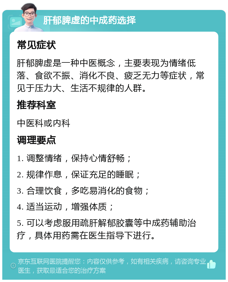 肝郁脾虚的中成药选择 常见症状 肝郁脾虚是一种中医概念，主要表现为情绪低落、食欲不振、消化不良、疲乏无力等症状，常见于压力大、生活不规律的人群。 推荐科室 中医科或内科 调理要点 1. 调整情绪，保持心情舒畅； 2. 规律作息，保证充足的睡眠； 3. 合理饮食，多吃易消化的食物； 4. 适当运动，增强体质； 5. 可以考虑服用疏肝解郁胶囊等中成药辅助治疗，具体用药需在医生指导下进行。