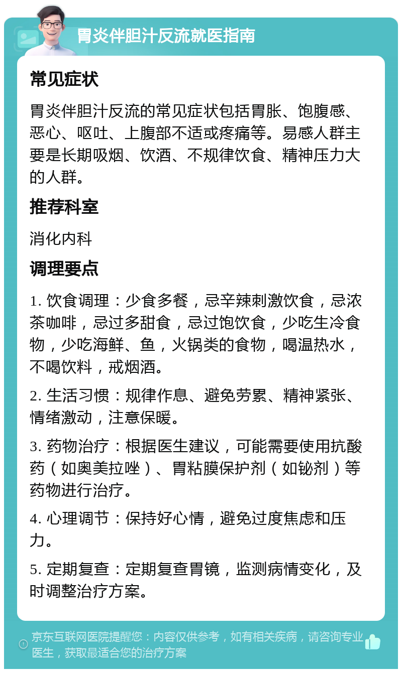 胃炎伴胆汁反流就医指南 常见症状 胃炎伴胆汁反流的常见症状包括胃胀、饱腹感、恶心、呕吐、上腹部不适或疼痛等。易感人群主要是长期吸烟、饮酒、不规律饮食、精神压力大的人群。 推荐科室 消化内科 调理要点 1. 饮食调理：少食多餐，忌辛辣刺激饮食，忌浓茶咖啡，忌过多甜食，忌过饱饮食，少吃生冷食物，少吃海鲜、鱼，火锅类的食物，喝温热水，不喝饮料，戒烟酒。 2. 生活习惯：规律作息、避免劳累、精神紧张、情绪激动，注意保暖。 3. 药物治疗：根据医生建议，可能需要使用抗酸药（如奥美拉唑）、胃粘膜保护剂（如铋剂）等药物进行治疗。 4. 心理调节：保持好心情，避免过度焦虑和压力。 5. 定期复查：定期复查胃镜，监测病情变化，及时调整治疗方案。