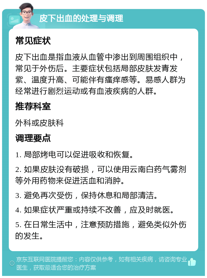 皮下出血的处理与调理 常见症状 皮下出血是指血液从血管中渗出到周围组织中，常见于外伤后。主要症状包括局部皮肤发青发紫、温度升高、可能伴有瘙痒感等。易感人群为经常进行剧烈运动或有血液疾病的人群。 推荐科室 外科或皮肤科 调理要点 1. 局部烤电可以促进吸收和恢复。 2. 如果皮肤没有破损，可以使用云南白药气雾剂等外用药物来促进活血和消肿。 3. 避免再次受伤，保持休息和局部清洁。 4. 如果症状严重或持续不改善，应及时就医。 5. 在日常生活中，注意预防措施，避免类似外伤的发生。