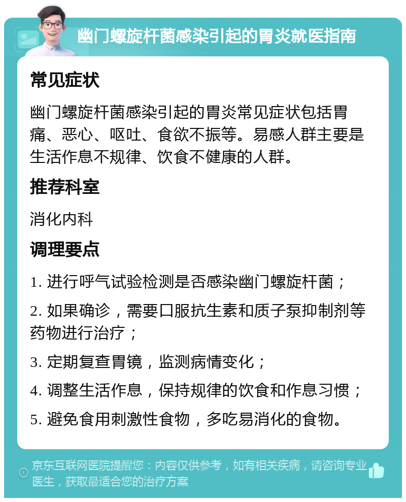 幽门螺旋杆菌感染引起的胃炎就医指南 常见症状 幽门螺旋杆菌感染引起的胃炎常见症状包括胃痛、恶心、呕吐、食欲不振等。易感人群主要是生活作息不规律、饮食不健康的人群。 推荐科室 消化内科 调理要点 1. 进行呼气试验检测是否感染幽门螺旋杆菌； 2. 如果确诊，需要口服抗生素和质子泵抑制剂等药物进行治疗； 3. 定期复查胃镜，监测病情变化； 4. 调整生活作息，保持规律的饮食和作息习惯； 5. 避免食用刺激性食物，多吃易消化的食物。