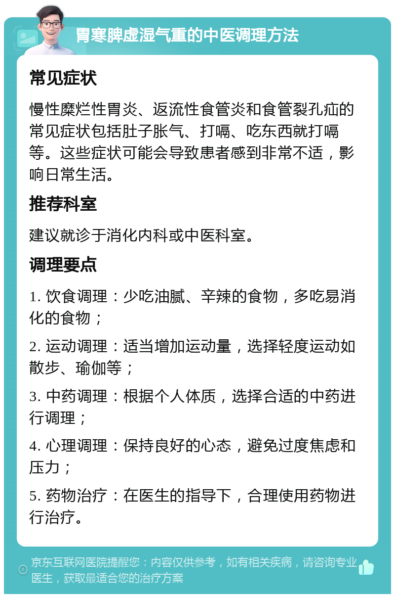 胃寒脾虚湿气重的中医调理方法 常见症状 慢性糜烂性胃炎、返流性食管炎和食管裂孔疝的常见症状包括肚子胀气、打嗝、吃东西就打嗝等。这些症状可能会导致患者感到非常不适，影响日常生活。 推荐科室 建议就诊于消化内科或中医科室。 调理要点 1. 饮食调理：少吃油腻、辛辣的食物，多吃易消化的食物； 2. 运动调理：适当增加运动量，选择轻度运动如散步、瑜伽等； 3. 中药调理：根据个人体质，选择合适的中药进行调理； 4. 心理调理：保持良好的心态，避免过度焦虑和压力； 5. 药物治疗：在医生的指导下，合理使用药物进行治疗。