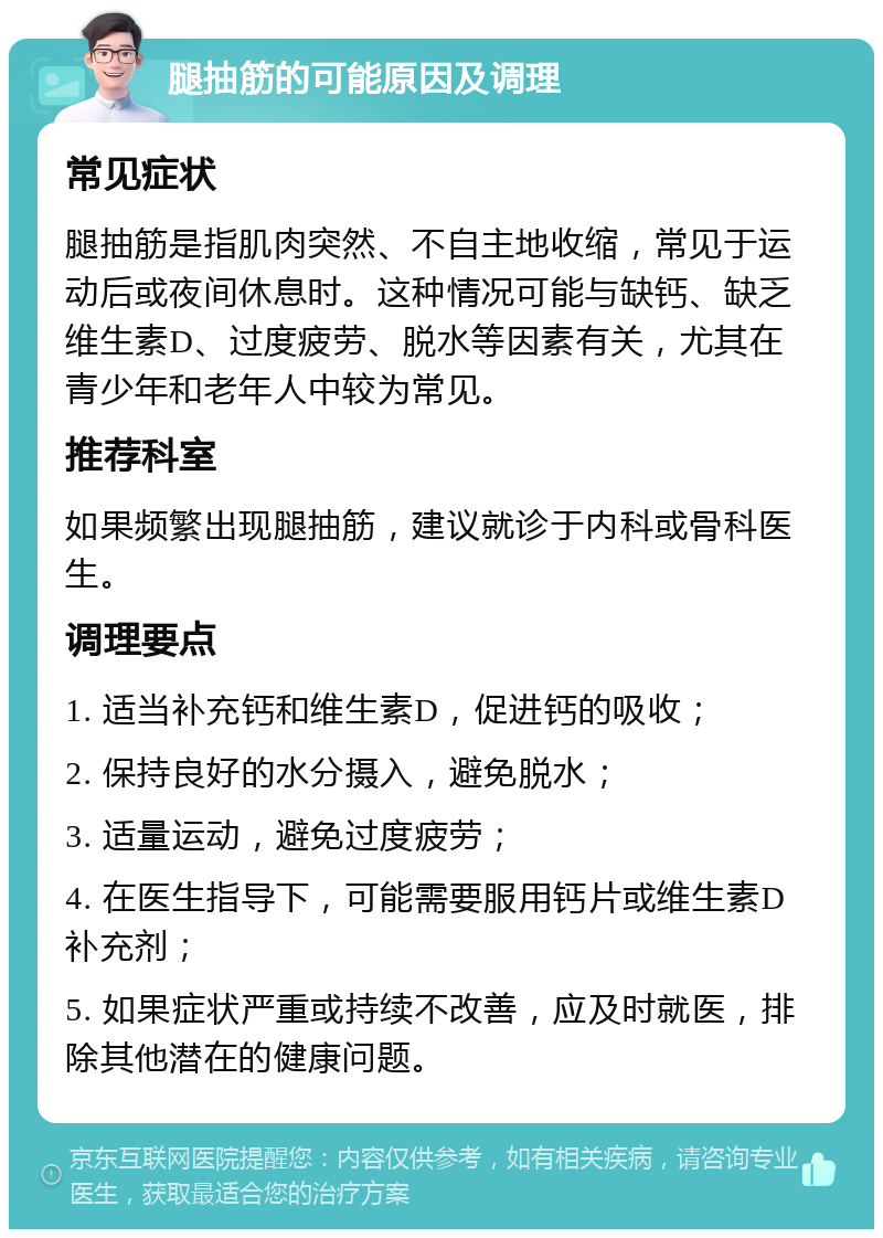 腿抽筋的可能原因及调理 常见症状 腿抽筋是指肌肉突然、不自主地收缩，常见于运动后或夜间休息时。这种情况可能与缺钙、缺乏维生素D、过度疲劳、脱水等因素有关，尤其在青少年和老年人中较为常见。 推荐科室 如果频繁出现腿抽筋，建议就诊于内科或骨科医生。 调理要点 1. 适当补充钙和维生素D，促进钙的吸收； 2. 保持良好的水分摄入，避免脱水； 3. 适量运动，避免过度疲劳； 4. 在医生指导下，可能需要服用钙片或维生素D补充剂； 5. 如果症状严重或持续不改善，应及时就医，排除其他潜在的健康问题。