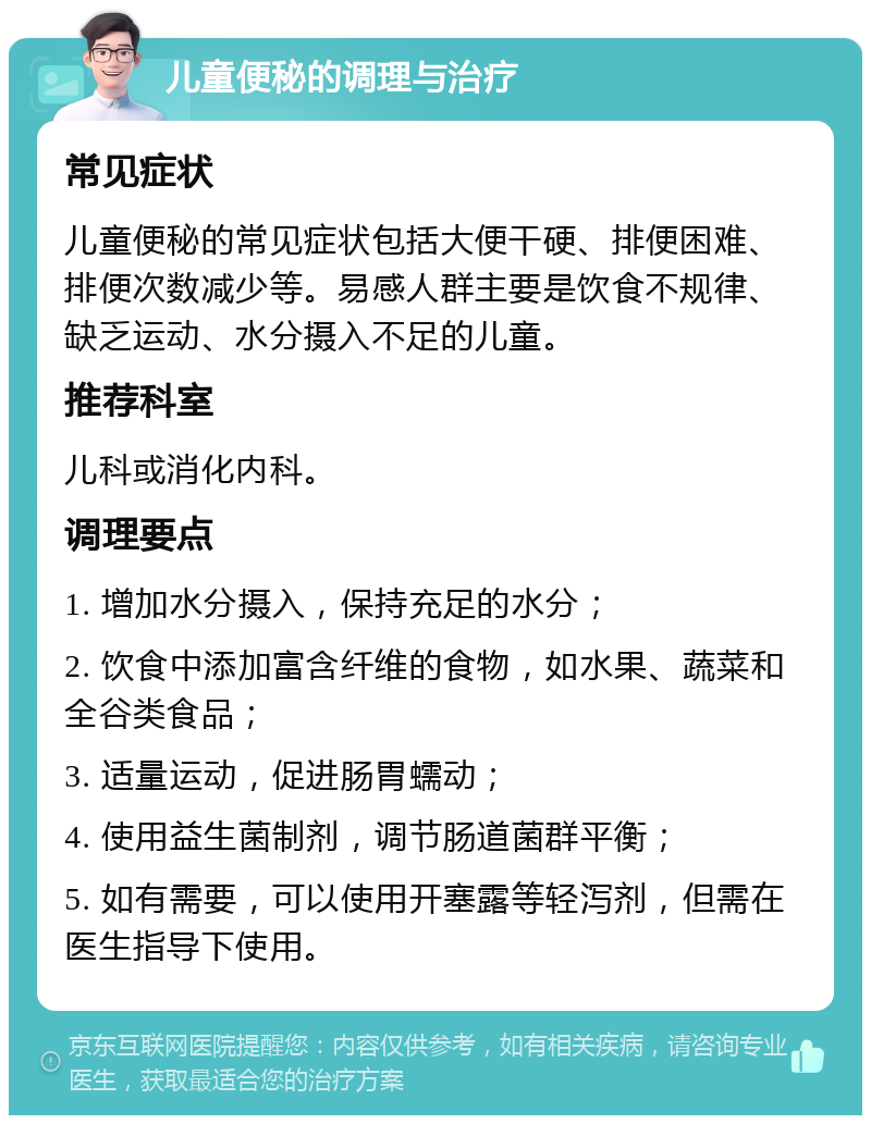 儿童便秘的调理与治疗 常见症状 儿童便秘的常见症状包括大便干硬、排便困难、排便次数减少等。易感人群主要是饮食不规律、缺乏运动、水分摄入不足的儿童。 推荐科室 儿科或消化内科。 调理要点 1. 增加水分摄入，保持充足的水分； 2. 饮食中添加富含纤维的食物，如水果、蔬菜和全谷类食品； 3. 适量运动，促进肠胃蠕动； 4. 使用益生菌制剂，调节肠道菌群平衡； 5. 如有需要，可以使用开塞露等轻泻剂，但需在医生指导下使用。