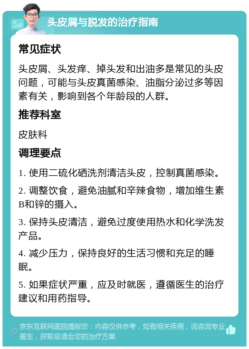 头皮屑与脱发的治疗指南 常见症状 头皮屑、头发痒、掉头发和出油多是常见的头皮问题，可能与头皮真菌感染、油脂分泌过多等因素有关，影响到各个年龄段的人群。 推荐科室 皮肤科 调理要点 1. 使用二硫化硒洗剂清洁头皮，控制真菌感染。 2. 调整饮食，避免油腻和辛辣食物，增加维生素B和锌的摄入。 3. 保持头皮清洁，避免过度使用热水和化学洗发产品。 4. 减少压力，保持良好的生活习惯和充足的睡眠。 5. 如果症状严重，应及时就医，遵循医生的治疗建议和用药指导。