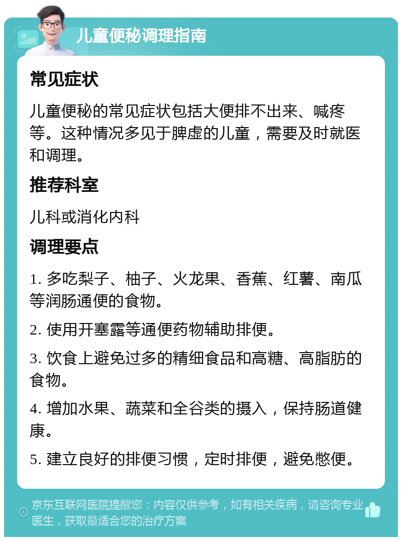 儿童便秘调理指南 常见症状 儿童便秘的常见症状包括大便排不出来、喊疼等。这种情况多见于脾虚的儿童，需要及时就医和调理。 推荐科室 儿科或消化内科 调理要点 1. 多吃梨子、柚子、火龙果、香蕉、红薯、南瓜等润肠通便的食物。 2. 使用开塞露等通便药物辅助排便。 3. 饮食上避免过多的精细食品和高糖、高脂肪的食物。 4. 增加水果、蔬菜和全谷类的摄入，保持肠道健康。 5. 建立良好的排便习惯，定时排便，避免憋便。