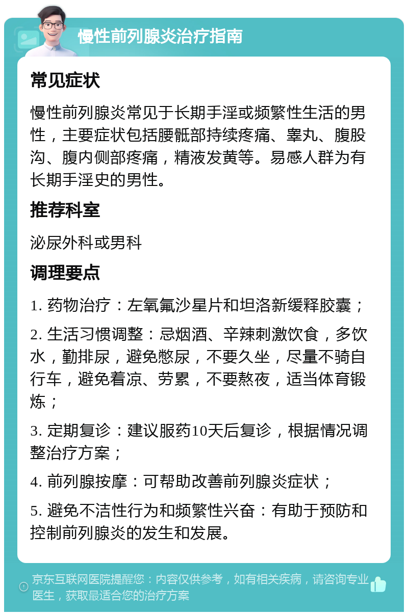 慢性前列腺炎治疗指南 常见症状 慢性前列腺炎常见于长期手淫或频繁性生活的男性，主要症状包括腰骶部持续疼痛、睾丸、腹股沟、腹内侧部疼痛，精液发黄等。易感人群为有长期手淫史的男性。 推荐科室 泌尿外科或男科 调理要点 1. 药物治疗：左氧氟沙星片和坦洛新缓释胶囊； 2. 生活习惯调整：忌烟酒、辛辣刺激饮食，多饮水，勤排尿，避免憋尿，不要久坐，尽量不骑自行车，避免着凉、劳累，不要熬夜，适当体育锻炼； 3. 定期复诊：建议服药10天后复诊，根据情况调整治疗方案； 4. 前列腺按摩：可帮助改善前列腺炎症状； 5. 避免不洁性行为和频繁性兴奋：有助于预防和控制前列腺炎的发生和发展。