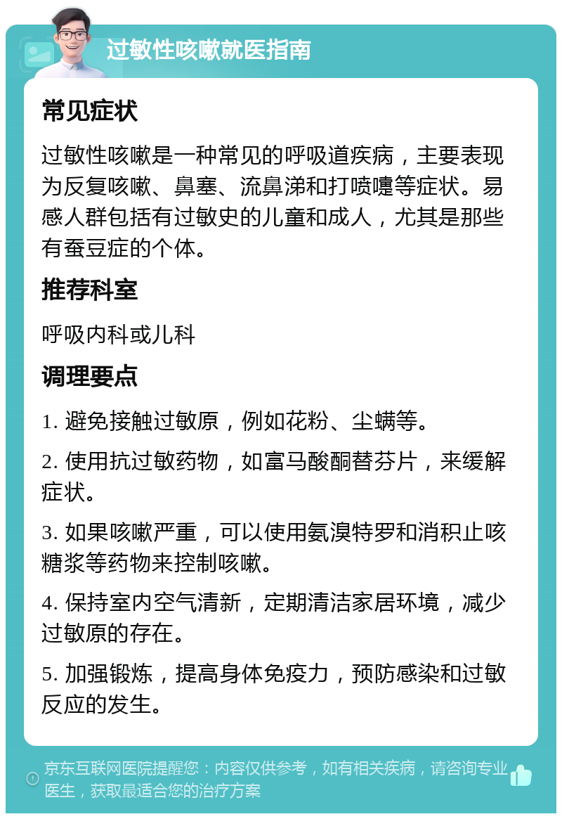 过敏性咳嗽就医指南 常见症状 过敏性咳嗽是一种常见的呼吸道疾病，主要表现为反复咳嗽、鼻塞、流鼻涕和打喷嚏等症状。易感人群包括有过敏史的儿童和成人，尤其是那些有蚕豆症的个体。 推荐科室 呼吸内科或儿科 调理要点 1. 避免接触过敏原，例如花粉、尘螨等。 2. 使用抗过敏药物，如富马酸酮替芬片，来缓解症状。 3. 如果咳嗽严重，可以使用氨溴特罗和消积止咳糖浆等药物来控制咳嗽。 4. 保持室内空气清新，定期清洁家居环境，减少过敏原的存在。 5. 加强锻炼，提高身体免疫力，预防感染和过敏反应的发生。