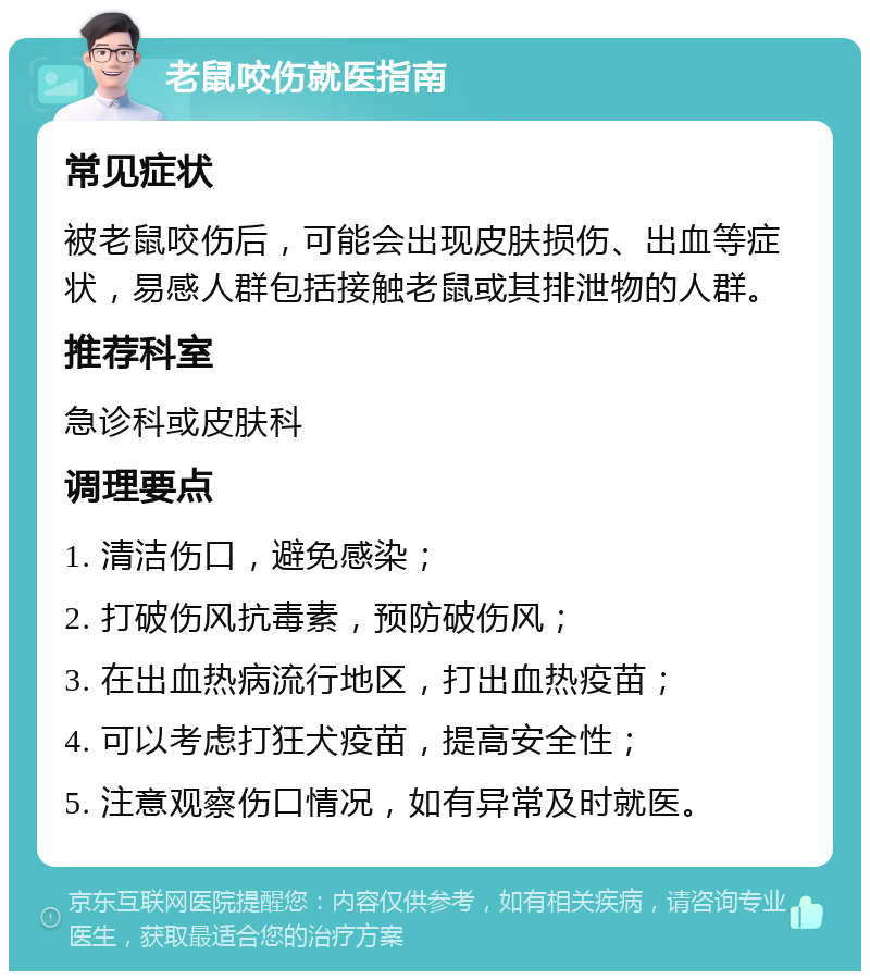 老鼠咬伤就医指南 常见症状 被老鼠咬伤后，可能会出现皮肤损伤、出血等症状，易感人群包括接触老鼠或其排泄物的人群。 推荐科室 急诊科或皮肤科 调理要点 1. 清洁伤口，避免感染； 2. 打破伤风抗毒素，预防破伤风； 3. 在出血热病流行地区，打出血热疫苗； 4. 可以考虑打狂犬疫苗，提高安全性； 5. 注意观察伤口情况，如有异常及时就医。