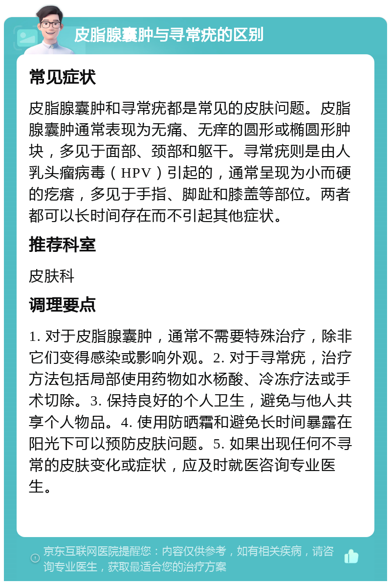 皮脂腺囊肿与寻常疣的区别 常见症状 皮脂腺囊肿和寻常疣都是常见的皮肤问题。皮脂腺囊肿通常表现为无痛、无痒的圆形或椭圆形肿块，多见于面部、颈部和躯干。寻常疣则是由人乳头瘤病毒（HPV）引起的，通常呈现为小而硬的疙瘩，多见于手指、脚趾和膝盖等部位。两者都可以长时间存在而不引起其他症状。 推荐科室 皮肤科 调理要点 1. 对于皮脂腺囊肿，通常不需要特殊治疗，除非它们变得感染或影响外观。2. 对于寻常疣，治疗方法包括局部使用药物如水杨酸、冷冻疗法或手术切除。3. 保持良好的个人卫生，避免与他人共享个人物品。4. 使用防晒霜和避免长时间暴露在阳光下可以预防皮肤问题。5. 如果出现任何不寻常的皮肤变化或症状，应及时就医咨询专业医生。