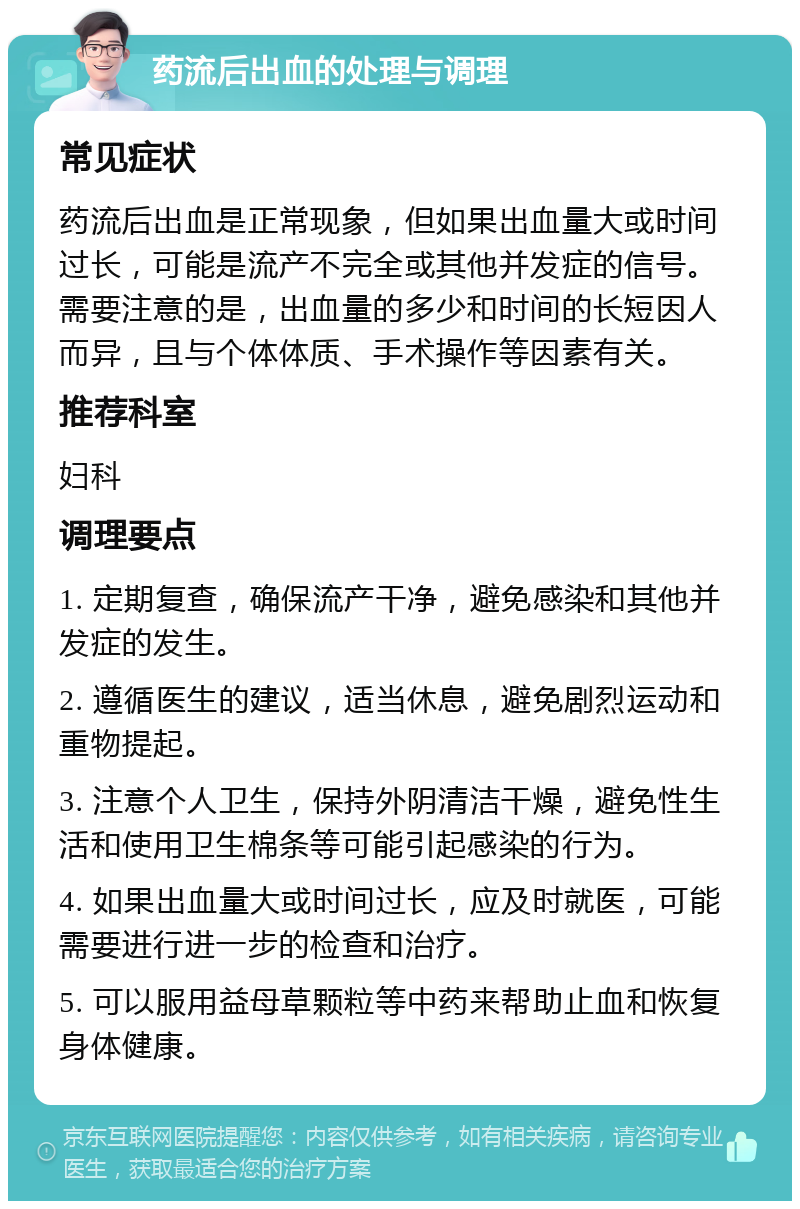 药流后出血的处理与调理 常见症状 药流后出血是正常现象，但如果出血量大或时间过长，可能是流产不完全或其他并发症的信号。需要注意的是，出血量的多少和时间的长短因人而异，且与个体体质、手术操作等因素有关。 推荐科室 妇科 调理要点 1. 定期复查，确保流产干净，避免感染和其他并发症的发生。 2. 遵循医生的建议，适当休息，避免剧烈运动和重物提起。 3. 注意个人卫生，保持外阴清洁干燥，避免性生活和使用卫生棉条等可能引起感染的行为。 4. 如果出血量大或时间过长，应及时就医，可能需要进行进一步的检查和治疗。 5. 可以服用益母草颗粒等中药来帮助止血和恢复身体健康。