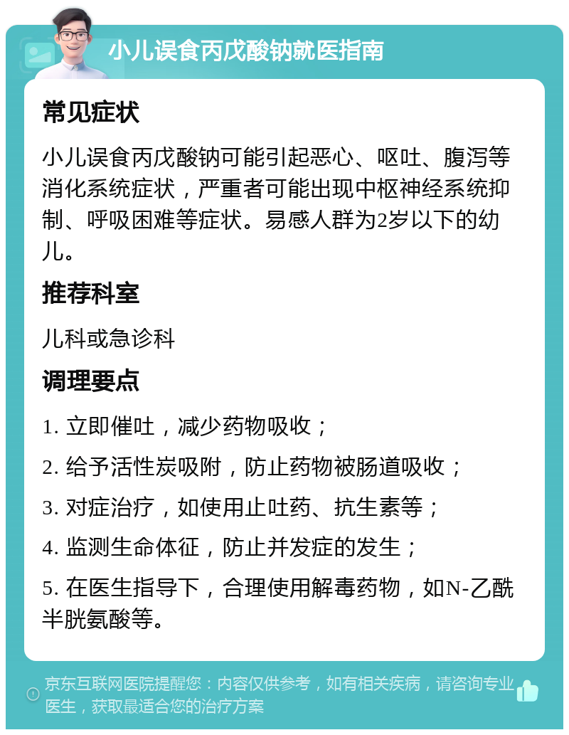 小儿误食丙戊酸钠就医指南 常见症状 小儿误食丙戊酸钠可能引起恶心、呕吐、腹泻等消化系统症状，严重者可能出现中枢神经系统抑制、呼吸困难等症状。易感人群为2岁以下的幼儿。 推荐科室 儿科或急诊科 调理要点 1. 立即催吐，减少药物吸收； 2. 给予活性炭吸附，防止药物被肠道吸收； 3. 对症治疗，如使用止吐药、抗生素等； 4. 监测生命体征，防止并发症的发生； 5. 在医生指导下，合理使用解毒药物，如N-乙酰半胱氨酸等。