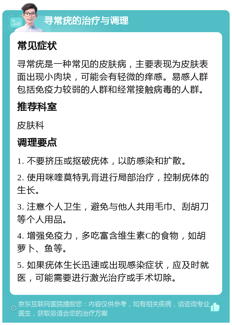 寻常疣的治疗与调理 常见症状 寻常疣是一种常见的皮肤病，主要表现为皮肤表面出现小肉块，可能会有轻微的痒感。易感人群包括免疫力较弱的人群和经常接触病毒的人群。 推荐科室 皮肤科 调理要点 1. 不要挤压或抠破疣体，以防感染和扩散。 2. 使用咪喹莫特乳膏进行局部治疗，控制疣体的生长。 3. 注意个人卫生，避免与他人共用毛巾、刮胡刀等个人用品。 4. 增强免疫力，多吃富含维生素C的食物，如胡萝卜、鱼等。 5. 如果疣体生长迅速或出现感染症状，应及时就医，可能需要进行激光治疗或手术切除。