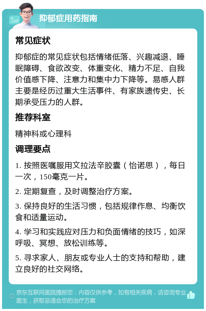 抑郁症用药指南 常见症状 抑郁症的常见症状包括情绪低落、兴趣减退、睡眠障碍、食欲改变、体重变化、精力不足、自我价值感下降、注意力和集中力下降等。易感人群主要是经历过重大生活事件、有家族遗传史、长期承受压力的人群。 推荐科室 精神科或心理科 调理要点 1. 按照医嘱服用文拉法辛胶囊（怡诺思），每日一次，150毫克一片。 2. 定期复查，及时调整治疗方案。 3. 保持良好的生活习惯，包括规律作息、均衡饮食和适量运动。 4. 学习和实践应对压力和负面情绪的技巧，如深呼吸、冥想、放松训练等。 5. 寻求家人、朋友或专业人士的支持和帮助，建立良好的社交网络。