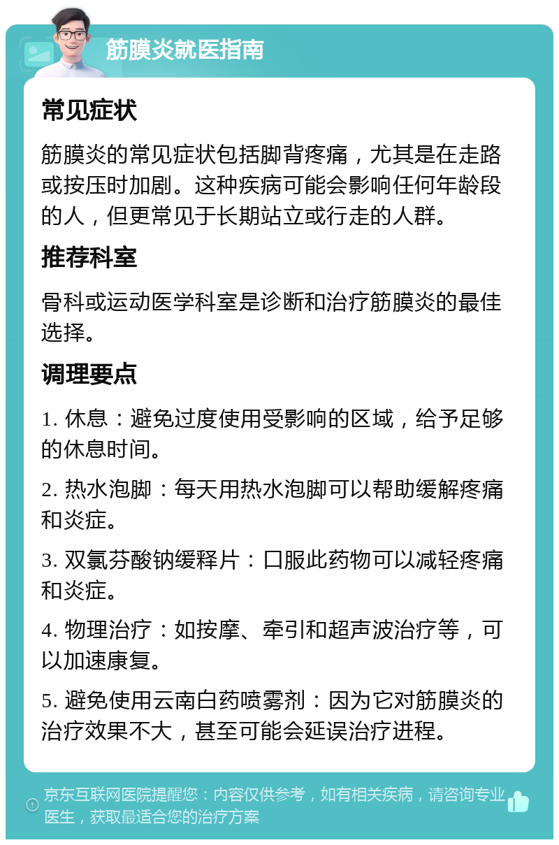 筋膜炎就医指南 常见症状 筋膜炎的常见症状包括脚背疼痛，尤其是在走路或按压时加剧。这种疾病可能会影响任何年龄段的人，但更常见于长期站立或行走的人群。 推荐科室 骨科或运动医学科室是诊断和治疗筋膜炎的最佳选择。 调理要点 1. 休息：避免过度使用受影响的区域，给予足够的休息时间。 2. 热水泡脚：每天用热水泡脚可以帮助缓解疼痛和炎症。 3. 双氯芬酸钠缓释片：口服此药物可以减轻疼痛和炎症。 4. 物理治疗：如按摩、牵引和超声波治疗等，可以加速康复。 5. 避免使用云南白药喷雾剂：因为它对筋膜炎的治疗效果不大，甚至可能会延误治疗进程。