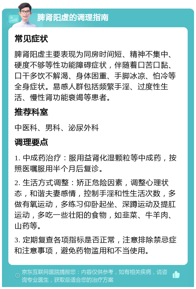 脾肾阳虚的调理指南 常见症状 脾肾阳虚主要表现为同房时间短、精神不集中、硬度不够等性功能障碍症状，伴随着口苦口黏、口干多饮不解渴、身体困重、手脚冰凉、怕冷等全身症状。易感人群包括频繁手淫、过度性生活、慢性肾功能衰竭等患者。 推荐科室 中医科、男科、泌尿外科 调理要点 1. 中成药治疗：服用益肾化湿颗粒等中成药，按照医嘱服用半个月后复诊。 2. 生活方式调整：矫正危险因素，调整心理状态，和谐夫妻感情，控制手淫和性生活次数，多做有氧运动，多练习仰卧起坐、深蹲运动及提肛运动，多吃一些壮阳的食物，如韭菜、牛羊肉、山药等。 3. 定期复查各项指标是否正常，注意排除禁忌症和注意事项，避免药物滥用和不当使用。