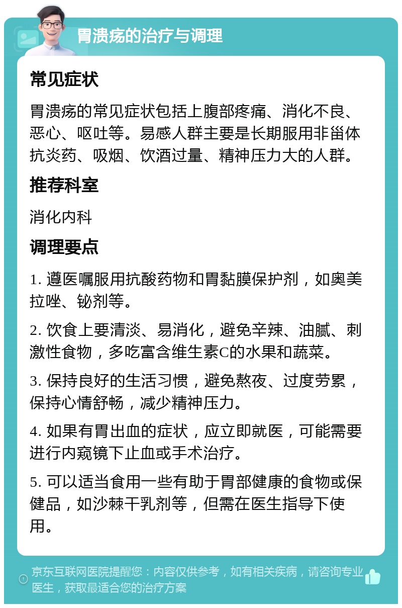 胃溃疡的治疗与调理 常见症状 胃溃疡的常见症状包括上腹部疼痛、消化不良、恶心、呕吐等。易感人群主要是长期服用非甾体抗炎药、吸烟、饮酒过量、精神压力大的人群。 推荐科室 消化内科 调理要点 1. 遵医嘱服用抗酸药物和胃黏膜保护剂，如奥美拉唑、铋剂等。 2. 饮食上要清淡、易消化，避免辛辣、油腻、刺激性食物，多吃富含维生素C的水果和蔬菜。 3. 保持良好的生活习惯，避免熬夜、过度劳累，保持心情舒畅，减少精神压力。 4. 如果有胃出血的症状，应立即就医，可能需要进行内窥镜下止血或手术治疗。 5. 可以适当食用一些有助于胃部健康的食物或保健品，如沙棘干乳剂等，但需在医生指导下使用。