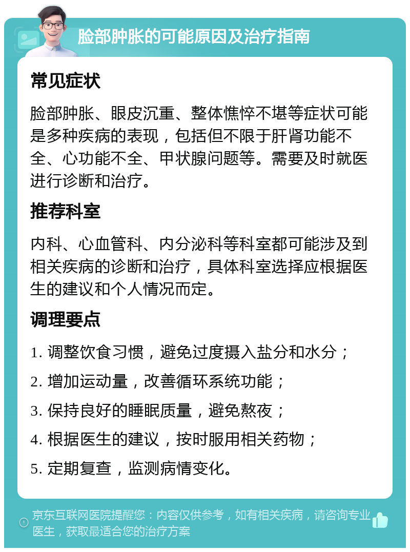 脸部肿胀的可能原因及治疗指南 常见症状 脸部肿胀、眼皮沉重、整体憔悴不堪等症状可能是多种疾病的表现，包括但不限于肝肾功能不全、心功能不全、甲状腺问题等。需要及时就医进行诊断和治疗。 推荐科室 内科、心血管科、内分泌科等科室都可能涉及到相关疾病的诊断和治疗，具体科室选择应根据医生的建议和个人情况而定。 调理要点 1. 调整饮食习惯，避免过度摄入盐分和水分； 2. 增加运动量，改善循环系统功能； 3. 保持良好的睡眠质量，避免熬夜； 4. 根据医生的建议，按时服用相关药物； 5. 定期复查，监测病情变化。