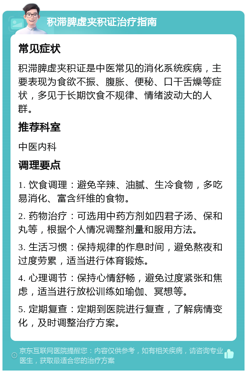 积滞脾虚夹积证治疗指南 常见症状 积滞脾虚夹积证是中医常见的消化系统疾病，主要表现为食欲不振、腹胀、便秘、口干舌燥等症状，多见于长期饮食不规律、情绪波动大的人群。 推荐科室 中医内科 调理要点 1. 饮食调理：避免辛辣、油腻、生冷食物，多吃易消化、富含纤维的食物。 2. 药物治疗：可选用中药方剂如四君子汤、保和丸等，根据个人情况调整剂量和服用方法。 3. 生活习惯：保持规律的作息时间，避免熬夜和过度劳累，适当进行体育锻炼。 4. 心理调节：保持心情舒畅，避免过度紧张和焦虑，适当进行放松训练如瑜伽、冥想等。 5. 定期复查：定期到医院进行复查，了解病情变化，及时调整治疗方案。