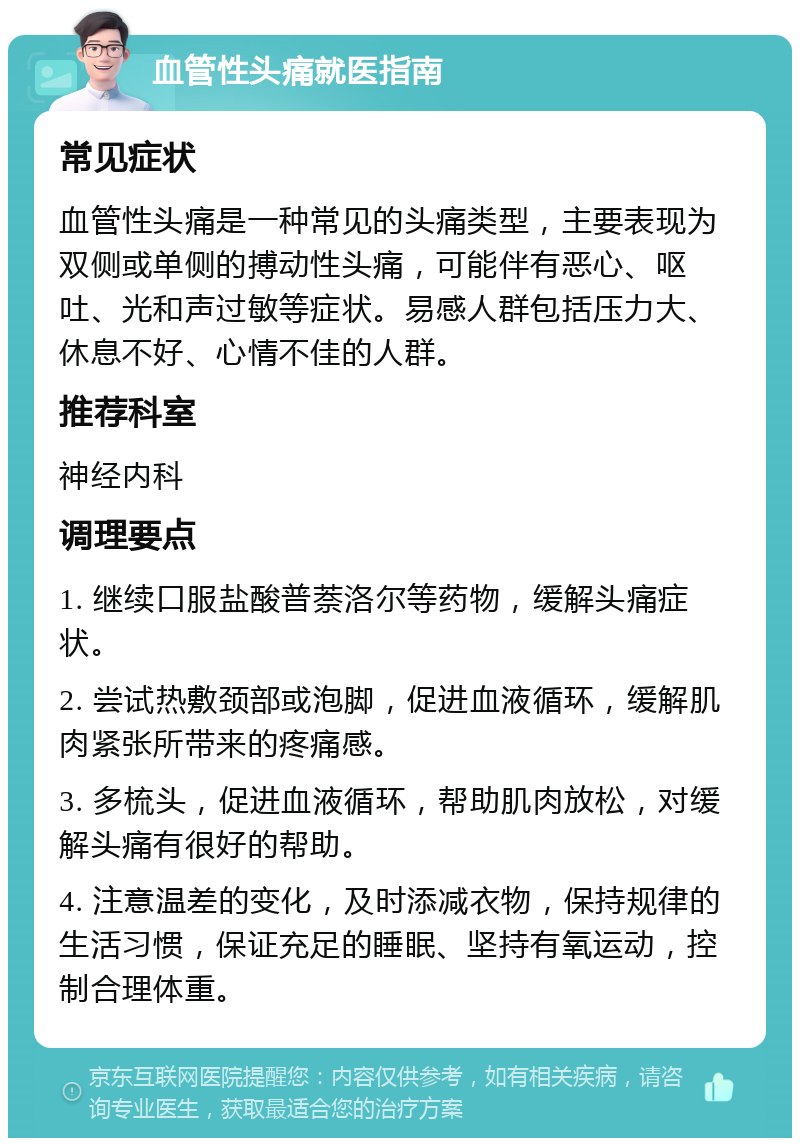 血管性头痛就医指南 常见症状 血管性头痛是一种常见的头痛类型，主要表现为双侧或单侧的搏动性头痛，可能伴有恶心、呕吐、光和声过敏等症状。易感人群包括压力大、休息不好、心情不佳的人群。 推荐科室 神经内科 调理要点 1. 继续口服盐酸普萘洛尔等药物，缓解头痛症状。 2. 尝试热敷颈部或泡脚，促进血液循环，缓解肌肉紧张所带来的疼痛感。 3. 多梳头，促进血液循环，帮助肌肉放松，对缓解头痛有很好的帮助。 4. 注意温差的变化，及时添减衣物，保持规律的生活习惯，保证充足的睡眠、坚持有氧运动，控制合理体重。