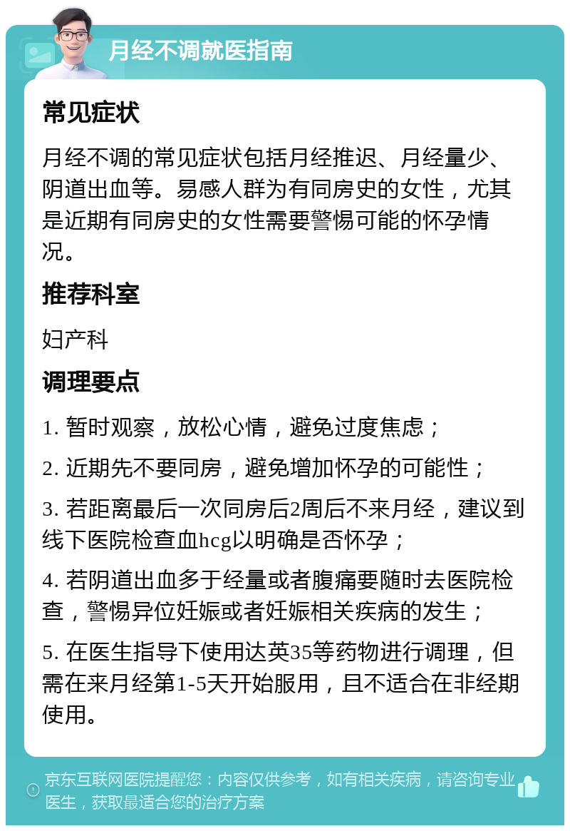 月经不调就医指南 常见症状 月经不调的常见症状包括月经推迟、月经量少、阴道出血等。易感人群为有同房史的女性，尤其是近期有同房史的女性需要警惕可能的怀孕情况。 推荐科室 妇产科 调理要点 1. 暂时观察，放松心情，避免过度焦虑； 2. 近期先不要同房，避免增加怀孕的可能性； 3. 若距离最后一次同房后2周后不来月经，建议到线下医院检查血hcg以明确是否怀孕； 4. 若阴道出血多于经量或者腹痛要随时去医院检查，警惕异位妊娠或者妊娠相关疾病的发生； 5. 在医生指导下使用达英35等药物进行调理，但需在来月经第1-5天开始服用，且不适合在非经期使用。