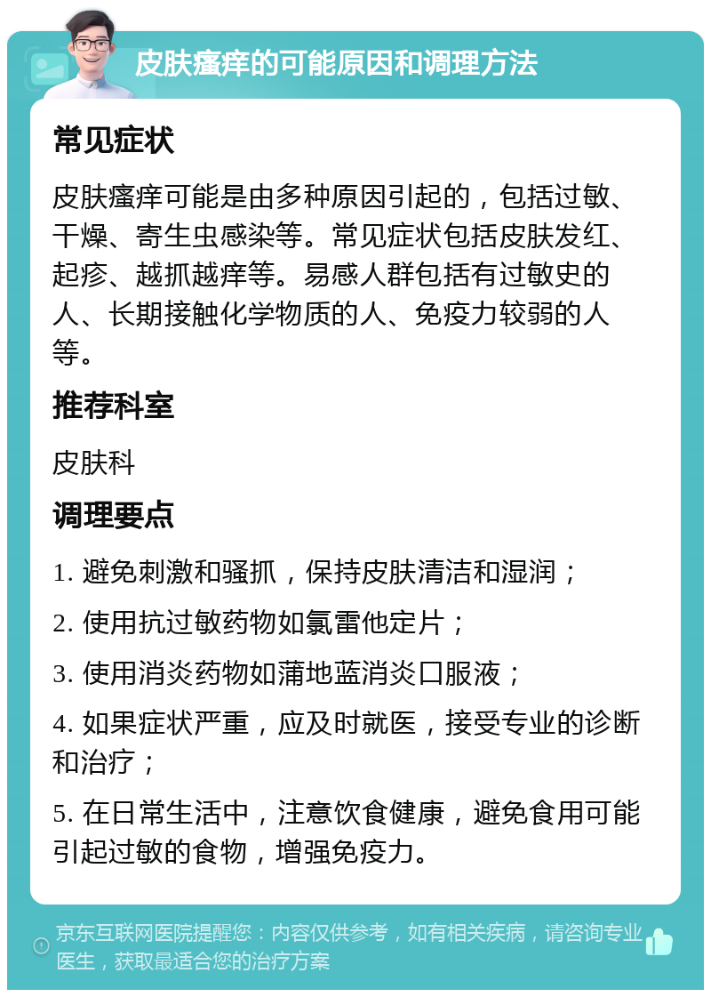 皮肤瘙痒的可能原因和调理方法 常见症状 皮肤瘙痒可能是由多种原因引起的，包括过敏、干燥、寄生虫感染等。常见症状包括皮肤发红、起疹、越抓越痒等。易感人群包括有过敏史的人、长期接触化学物质的人、免疫力较弱的人等。 推荐科室 皮肤科 调理要点 1. 避免刺激和骚抓，保持皮肤清洁和湿润； 2. 使用抗过敏药物如氯雷他定片； 3. 使用消炎药物如蒲地蓝消炎口服液； 4. 如果症状严重，应及时就医，接受专业的诊断和治疗； 5. 在日常生活中，注意饮食健康，避免食用可能引起过敏的食物，增强免疫力。