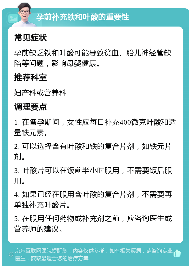 孕前补充铁和叶酸的重要性 常见症状 孕前缺乏铁和叶酸可能导致贫血、胎儿神经管缺陷等问题，影响母婴健康。 推荐科室 妇产科或营养科 调理要点 1. 在备孕期间，女性应每日补充400微克叶酸和适量铁元素。 2. 可以选择含有叶酸和铁的复合片剂，如铁元片剂。 3. 叶酸片可以在饭前半小时服用，不需要饭后服用。 4. 如果已经在服用含叶酸的复合片剂，不需要再单独补充叶酸片。 5. 在服用任何药物或补充剂之前，应咨询医生或营养师的建议。