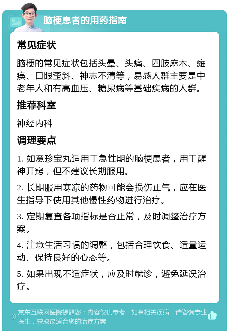 脑梗患者的用药指南 常见症状 脑梗的常见症状包括头晕、头痛、四肢麻木、瘫痪、口眼歪斜、神志不清等，易感人群主要是中老年人和有高血压、糖尿病等基础疾病的人群。 推荐科室 神经内科 调理要点 1. 如意珍宝丸适用于急性期的脑梗患者，用于醒神开窍，但不建议长期服用。 2. 长期服用寒凉的药物可能会损伤正气，应在医生指导下使用其他慢性药物进行治疗。 3. 定期复查各项指标是否正常，及时调整治疗方案。 4. 注意生活习惯的调整，包括合理饮食、适量运动、保持良好的心态等。 5. 如果出现不适症状，应及时就诊，避免延误治疗。