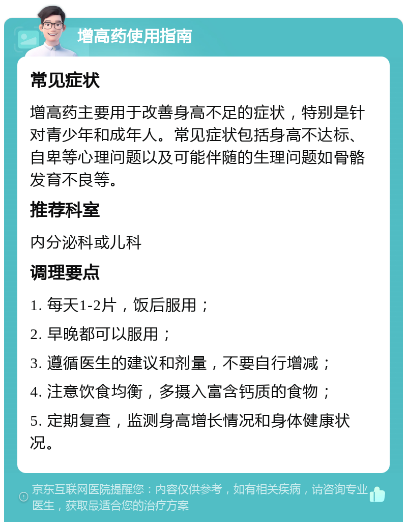 增高药使用指南 常见症状 增高药主要用于改善身高不足的症状，特别是针对青少年和成年人。常见症状包括身高不达标、自卑等心理问题以及可能伴随的生理问题如骨骼发育不良等。 推荐科室 内分泌科或儿科 调理要点 1. 每天1-2片，饭后服用； 2. 早晚都可以服用； 3. 遵循医生的建议和剂量，不要自行增减； 4. 注意饮食均衡，多摄入富含钙质的食物； 5. 定期复查，监测身高增长情况和身体健康状况。