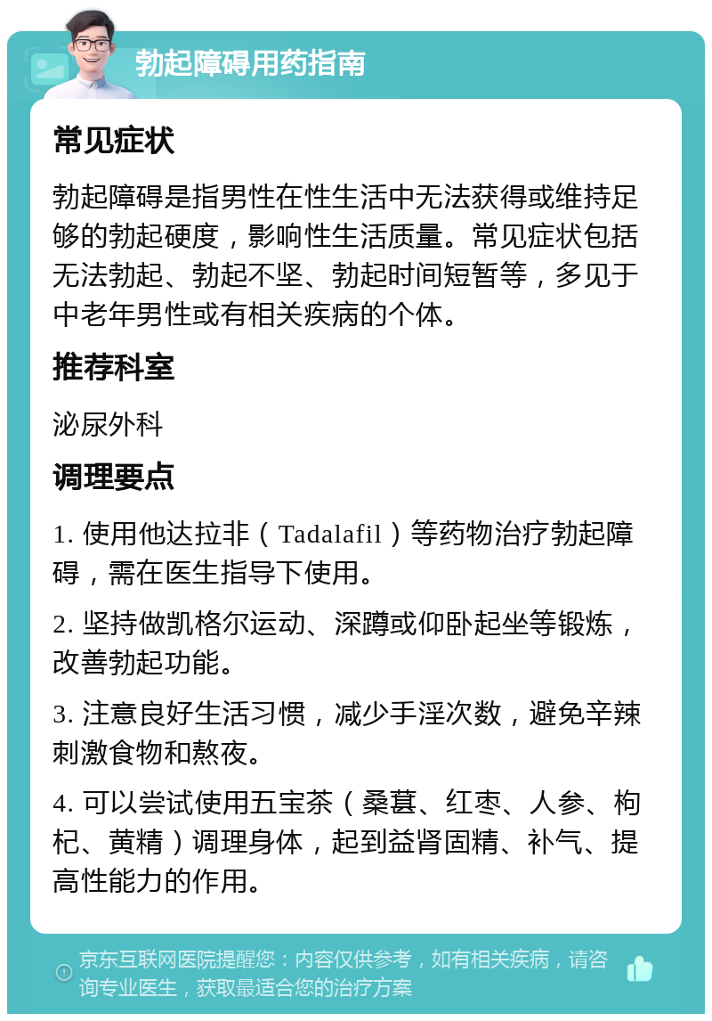 勃起障碍用药指南 常见症状 勃起障碍是指男性在性生活中无法获得或维持足够的勃起硬度，影响性生活质量。常见症状包括无法勃起、勃起不坚、勃起时间短暂等，多见于中老年男性或有相关疾病的个体。 推荐科室 泌尿外科 调理要点 1. 使用他达拉非（Tadalafil）等药物治疗勃起障碍，需在医生指导下使用。 2. 坚持做凯格尔运动、深蹲或仰卧起坐等锻炼，改善勃起功能。 3. 注意良好生活习惯，减少手淫次数，避免辛辣刺激食物和熬夜。 4. 可以尝试使用五宝茶（桑葚、红枣、人参、枸杞、黄精）调理身体，起到益肾固精、补气、提高性能力的作用。