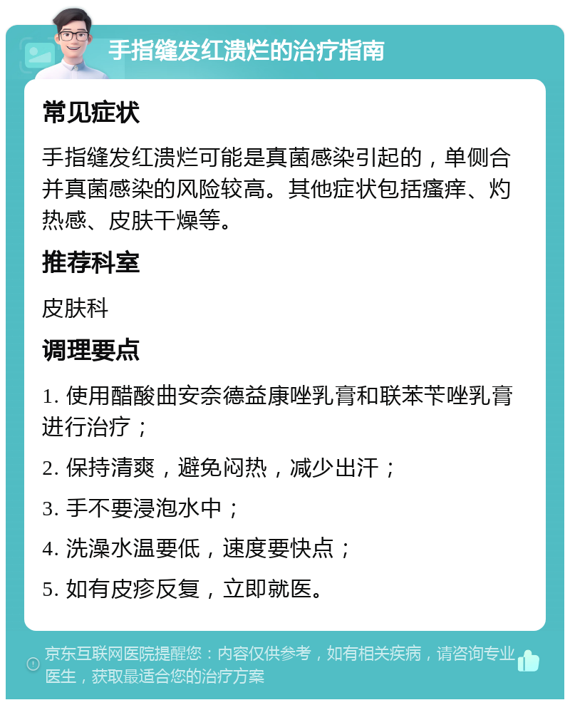 手指缝发红溃烂的治疗指南 常见症状 手指缝发红溃烂可能是真菌感染引起的，单侧合并真菌感染的风险较高。其他症状包括瘙痒、灼热感、皮肤干燥等。 推荐科室 皮肤科 调理要点 1. 使用醋酸曲安奈德益康唑乳膏和联苯苄唑乳膏进行治疗； 2. 保持清爽，避免闷热，减少出汗； 3. 手不要浸泡水中； 4. 洗澡水温要低，速度要快点； 5. 如有皮疹反复，立即就医。