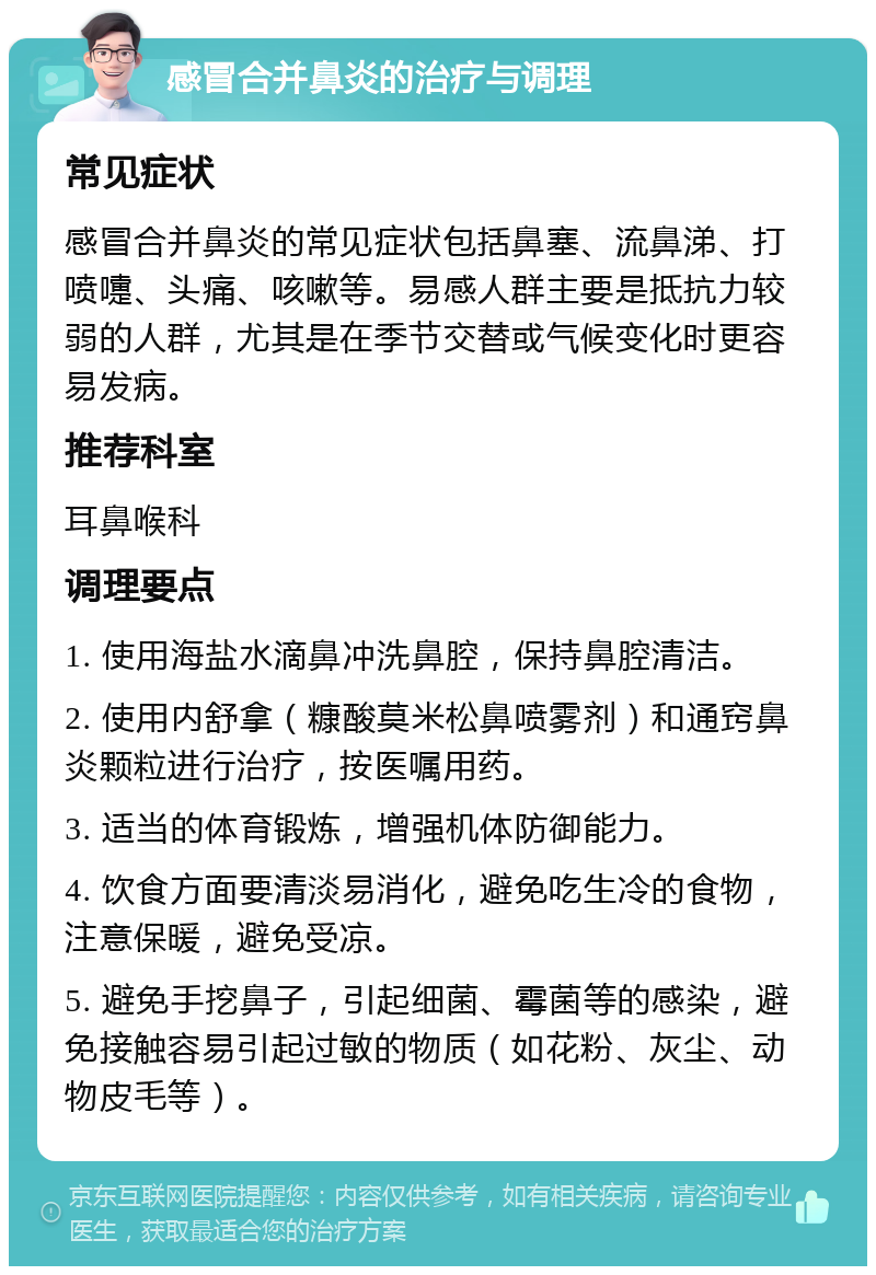 感冒合并鼻炎的治疗与调理 常见症状 感冒合并鼻炎的常见症状包括鼻塞、流鼻涕、打喷嚏、头痛、咳嗽等。易感人群主要是抵抗力较弱的人群，尤其是在季节交替或气候变化时更容易发病。 推荐科室 耳鼻喉科 调理要点 1. 使用海盐水滴鼻冲洗鼻腔，保持鼻腔清洁。 2. 使用内舒拿（糠酸莫米松鼻喷雾剂）和通窍鼻炎颗粒进行治疗，按医嘱用药。 3. 适当的体育锻炼，增强机体防御能力。 4. 饮食方面要清淡易消化，避免吃生冷的食物，注意保暖，避免受凉。 5. 避免手挖鼻子，引起细菌、霉菌等的感染，避免接触容易引起过敏的物质（如花粉、灰尘、动物皮毛等）。