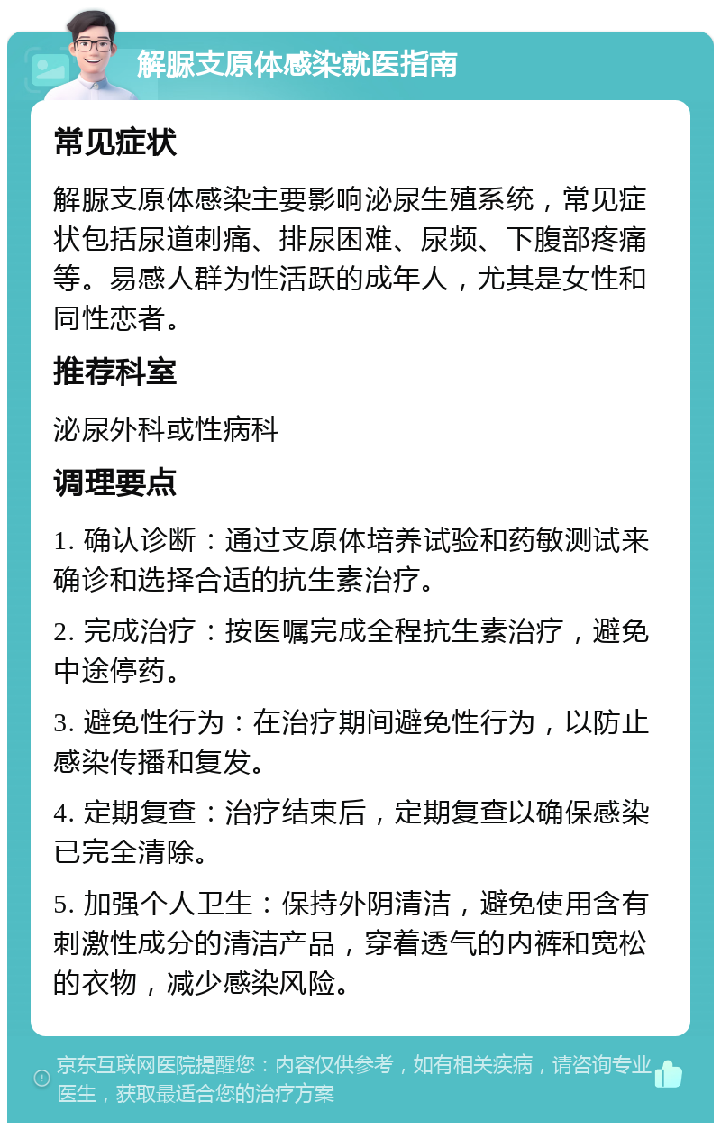 解脲支原体感染就医指南 常见症状 解脲支原体感染主要影响泌尿生殖系统，常见症状包括尿道刺痛、排尿困难、尿频、下腹部疼痛等。易感人群为性活跃的成年人，尤其是女性和同性恋者。 推荐科室 泌尿外科或性病科 调理要点 1. 确认诊断：通过支原体培养试验和药敏测试来确诊和选择合适的抗生素治疗。 2. 完成治疗：按医嘱完成全程抗生素治疗，避免中途停药。 3. 避免性行为：在治疗期间避免性行为，以防止感染传播和复发。 4. 定期复查：治疗结束后，定期复查以确保感染已完全清除。 5. 加强个人卫生：保持外阴清洁，避免使用含有刺激性成分的清洁产品，穿着透气的内裤和宽松的衣物，减少感染风险。